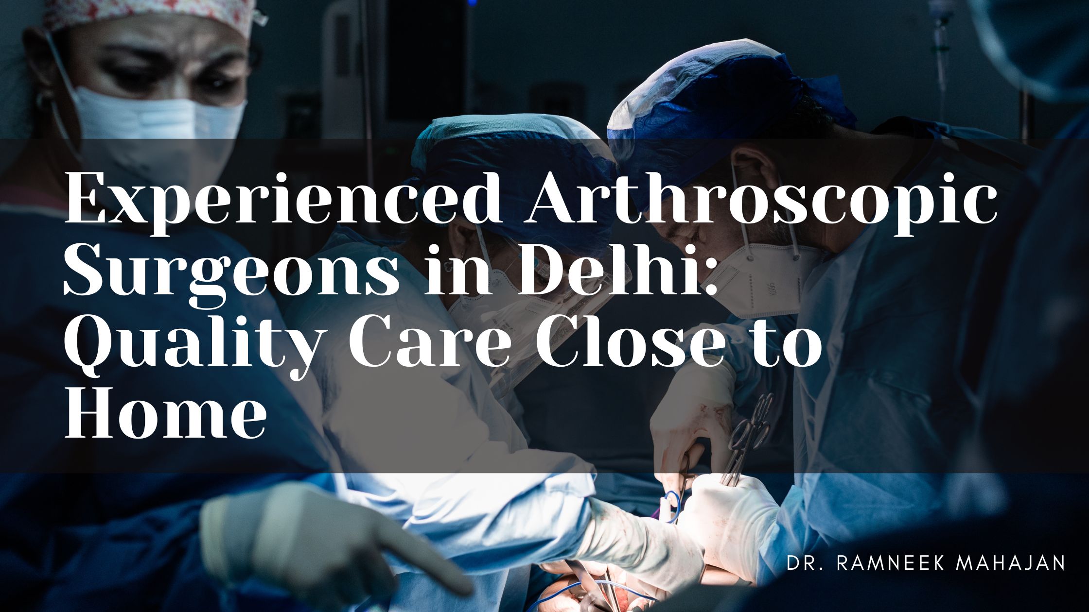 Experienced Arthroscopic Surgeons in Delhi: Quality Care Close to Home