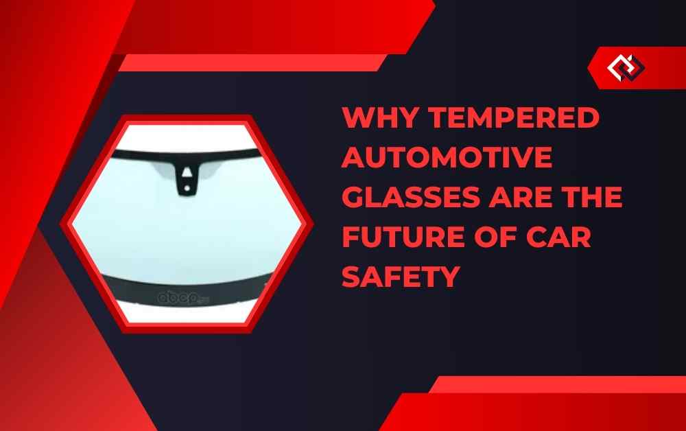 Why Tempered Automotive Glasses Are the Future of Car Safety